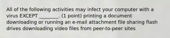 All of the following activities may infect your computer with a virus EXCEPT ________. (1 point) printing a document downloading or running an e-mail attachment <a href='https://www.questionai.com/knowledge/kj0I4pmeK5-file-sharing' class='anchor-knowledge'>file sharing</a> flash drives downloading video files from peer-to-peer sites