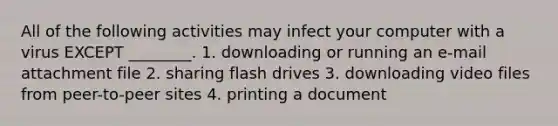 All of the following activities may infect your computer with a virus EXCEPT ________. 1. downloading or running an e-mail attachment file 2. sharing flash drives 3. downloading video files from peer-to-peer sites 4. printing a document