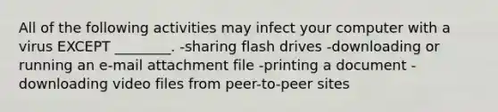 All of the following activities may infect your computer with a virus EXCEPT ________. -sharing flash drives -downloading or running an e-mail attachment file -printing a document -downloading video files from peer-to-peer sites