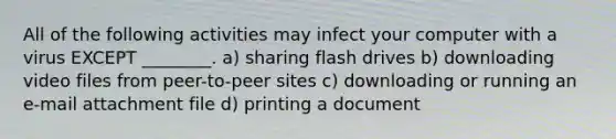 All of the following activities may infect your computer with a virus EXCEPT ________. a) sharing flash drives b) downloading video files from peer-to-peer sites c) downloading or running an e-mail attachment file d) printing a document