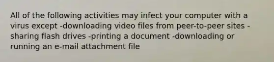 All of the following activities may infect your computer with a virus except -downloading video files from peer-to-peer sites -sharing flash drives -printing a document -downloading or running an e-mail attachment file