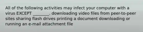 All of the following activities may infect your computer with a virus EXCEPT ________. downloading video files from peer-to-peer sites sharing flash drives printing a document downloading or running an e-mail attachment file