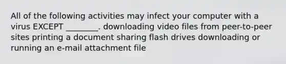 All of the following activities may infect your computer with a virus EXCEPT ________. downloading video files from peer-to-peer sites printing a document sharing flash drives downloading or running an e-mail attachment file