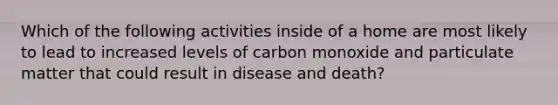 Which of the following activities inside of a home are most likely to lead to increased levels of carbon monoxide and particulate matter that could result in disease and death?