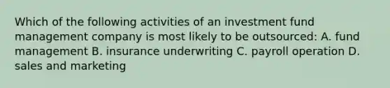 Which of the following activities of an investment fund management company is most likely to be outsourced: A. fund management B. insurance underwriting C. payroll operation D. sales and marketing