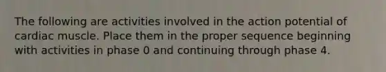 The following are activities involved in the action potential of cardiac muscle. Place them in the proper sequence beginning with activities in phase 0 and continuing through phase 4.