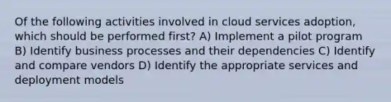 Of the following activities involved in cloud services adoption, which should be performed first? A) Implement a pilot program B) Identify business processes and their dependencies C) Identify and compare vendors D) Identify the appropriate services and deployment models