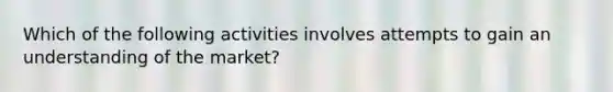 Which of the following activities involves attempts to gain an understanding of the market?