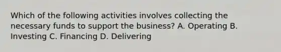 Which of the following activities involves collecting the necessary funds to support the business? A. Operating B. Investing C. Financing D. Delivering