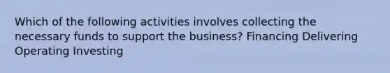 Which of the following activities involves collecting the necessary funds to support the business? Financing Delivering Operating Investing