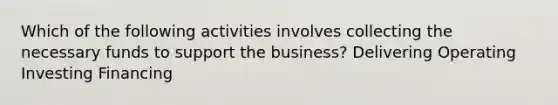 Which of the following activities involves collecting the necessary funds to support the business? Delivering Operating Investing Financing