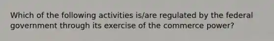 Which of the following activities is/are regulated by the federal government through its exercise of the commerce power?