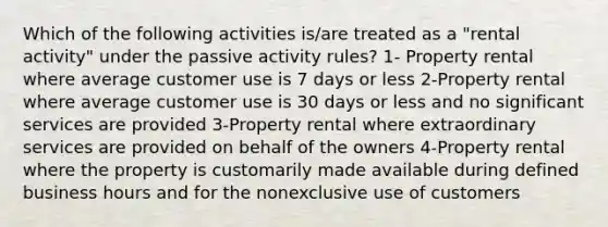 Which of the following activities is/are treated as a "rental activity" under the passive activity rules? 1- Property rental where average customer use is 7 days or less 2-Property rental where average customer use is 30 days or less and no significant services are provided 3-Property rental where extraordinary services are provided on behalf of the owners 4-Property rental where the property is customarily made available during defined business hours and for the nonexclusive use of customers