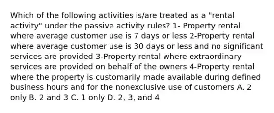 Which of the following activities is/are treated as a "rental activity" under the passive activity rules? 1- Property rental where average customer use is 7 days or less 2-Property rental where average customer use is 30 days or less and no significant services are provided 3-Property rental where extraordinary services are provided on behalf of the owners 4-Property rental where the property is customarily made available during defined business hours and for the nonexclusive use of customers A. 2 only B. 2 and 3 C. 1 only D. 2, 3, and 4