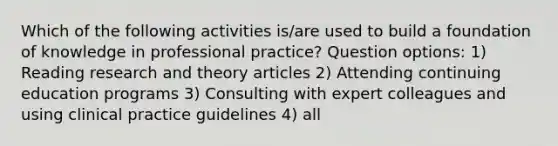 Which of the following activities is/are used to build a foundation of knowledge in professional practice? Question options: 1) Reading research and theory articles 2) Attending continuing education programs 3) Consulting with expert colleagues and using clinical practice guidelines 4) all