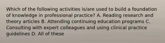 Which of the following activities is/are used to build a foundation of knowledge in professional practice? A. Reading research and theory articles B. Attending continuing education programs C. Consulting with expert colleagues and using clinical practice guidelines D. All of these