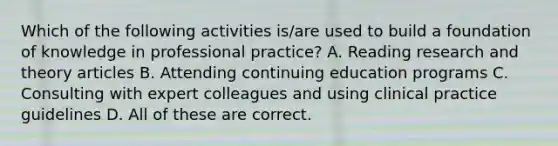 Which of the following activities is/are used to build a foundation of knowledge in professional practice? A. Reading research and theory articles B. Attending continuing education programs C. Consulting with expert colleagues and using clinical practice guidelines D. All of these are correct.