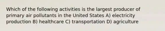 Which of the following activities is the largest producer of primary air pollutants in the United States A) electricity production B) healthcare C) transportation D) agriculture