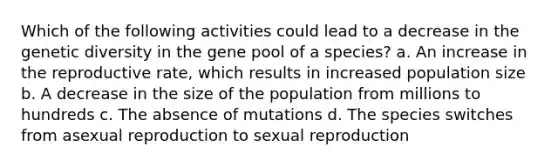 Which of the following activities could lead to a decrease in the genetic diversity in the gene pool of a species? a. An increase in the reproductive rate, which results in increased population size b. A decrease in the size of the population from millions to hundreds c. The absence of mutations d. The species switches from asexual reproduction to sexual reproduction