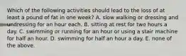 Which of the following activities should lead to the loss of at least a pound of fat in one week? A. slow walking or dressing and undressing for an hour each. B. sitting at rest for two hours a day. C. swimming or running for an hour or using a stair machine for half an hour. D. swimming for half an hour a day. E. none of the above.