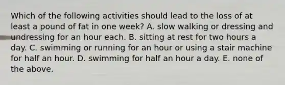 Which of the following activities should lead to the loss of at least a pound of fat in one week? A. slow walking or dressing and undressing for an hour each. B. sitting at rest for two hours a day. C. swimming or running for an hour or using a stair machine for half an hour. D. swimming for half an hour a day. E. none of the above.