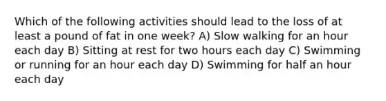 Which of the following activities should lead to the loss of at least a pound of fat in one week? A) Slow walking for an hour each day B) Sitting at rest for two hours each day C) Swimming or running for an hour each day D) Swimming for half an hour each day