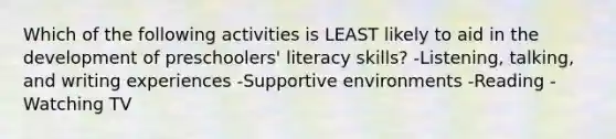 Which of the following activities is LEAST likely to aid in the development of preschoolers' literacy skills? -Listening, talking, and writing experiences -Supportive environments -Reading -Watching TV