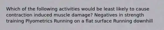 Which of the following activities would be least likely to cause contraction induced muscle damage? Negatives in strength training Plyometrics Running on a <a href='https://www.questionai.com/knowledge/kOWiejdjxQ-flat-surface' class='anchor-knowledge'>flat surface</a> Running downhill