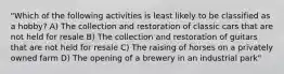 "Which of the following activities is least likely to be classified as a hobby? A) The collection and restoration of classic cars that are not held for resale B) The collection and restoration of guitars that are not held for resale C) The raising of horses on a privately owned farm D) The opening of a brewery in an industrial park"