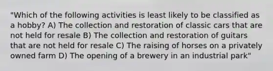 "Which of the following activities is least likely to be classified as a hobby? A) The collection and restoration of classic cars that are not held for resale B) The collection and restoration of guitars that are not held for resale C) The raising of horses on a privately owned farm D) The opening of a brewery in an industrial park"