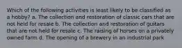 Which of the following activities is least likely to be classified as a hobby? a. The collection and restoration of classic cars that are not held for resale b. The collection and restoration of guitars that are not held for resale c. The raising of horses on a privately owned farm d. The opening of a brewery in an industrial park