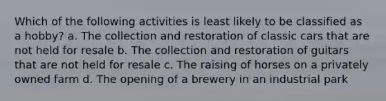 Which of the following activities is least likely to be classified as a hobby? a. The collection and restoration of classic cars that are not held for resale b. The collection and restoration of guitars that are not held for resale c. The raising of horses on a privately owned farm d. The opening of a brewery in an industrial park