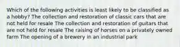 Which of the following activities is least likely to be classified as a hobby? The collection and restoration of classic cars that are not held for resale The collection and restoration of guitars that are not held for resale The raising of horses on a privately owned farm The opening of a brewery in an industrial park