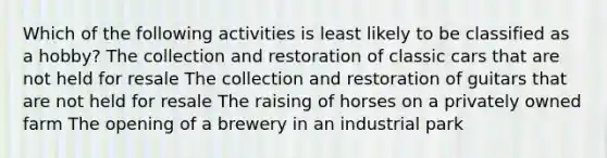 Which of the following activities is least likely to be classified as a hobby? The collection and restoration of classic cars that are not held for resale The collection and restoration of guitars that are not held for resale The raising of horses on a privately owned farm The opening of a brewery in an industrial park