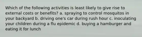 Which of the following activities is least likely to give rise to external costs or benefits? a. spraying to control mosquitos in your backyard b. driving one's car during rush hour c. inoculating your children during a flu epidemic d. buying a hamburger and eating it for lunch