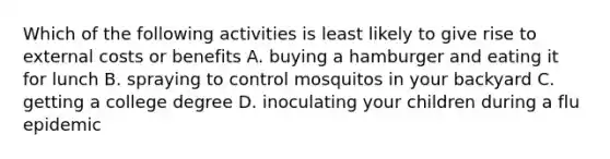 Which of the following activities is least likely to give rise to external costs or benefits A. buying a hamburger and eating it for lunch B. spraying to control mosquitos in your backyard C. getting a college degree D. inoculating your children during a flu epidemic