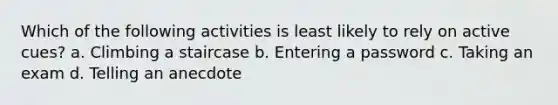 Which of the following activities is least likely to rely on active cues? a. Climbing a staircase b. Entering a password c. Taking an exam d. Telling an anecdote