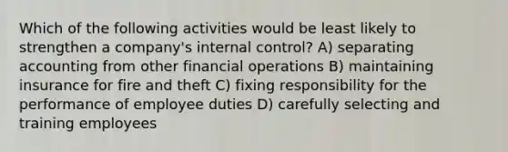 Which of the following activities would be least likely to strengthen a company's internal control? A) separating accounting from other financial operations B) maintaining insurance for fire and theft C) fixing responsibility for the performance of employee duties D) carefully selecting and training employees