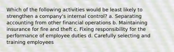 Which of the following activities would be least likely to strengthen a company's internal control? a. Separating accounting from other financial operations b. Maintaining insurance for fire and theft c. Fixing responsibility for the performance of employee duties d. Carefully selecting and training employees