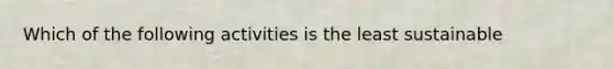 Which of the following activities is the least sustainable