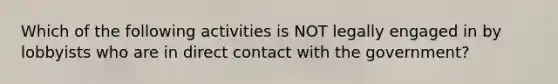 Which of the following activities is NOT legally engaged in by lobbyists who are in direct contact with the government?