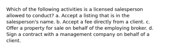 Which of the following activities is a licensed salesperson allowed to conduct? a. Accept a listing that is in the salesperson's name. b. Accept a fee directly from a client. c. Offer a property for sale on behalf of the employing broker. d. Sign a contract with a management company on behalf of a client.