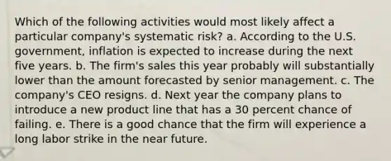 Which of the following activities would most likely affect a particular company's systematic risk? a. According to the U.S. government, inflation is expected to increase during the next five years. b. The firm's sales this year probably will substantially lower than the amount forecasted by senior management. c. The company's CEO resigns. d. Next year the company plans to introduce a new product line that has a 30 percent chance of failing. e. There is a good chance that the firm will experience a long labor strike in the near future.