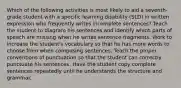 Which of the following activities is most likely to aid a seventh-grade student with a specific learning disability (SLD) in written expression who frequently writes incomplete sentences? Teach the student to diagram his sentences and identify which parts of speech are missing when he writes sentence fragments. Work to increase the student's vocabulary so that he has more words to choose from when composing sentences. Teach the proper conventions of punctuation so that the student can correctly punctuate his sentences. Have the student copy complete sentences repeatedly until he understands the structure and grammar.