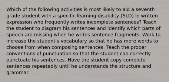 Which of the following activities is most likely to aid a seventh-grade student with a specific learning disability (SLD) in written expression who frequently writes incomplete sentences? Teach the student to diagram his sentences and identify which parts of speech are missing when he writes sentence fragments. Work to increase the student's vocabulary so that he has more words to choose from when composing sentences. Teach the proper conventions of punctuation so that the student can correctly punctuate his sentences. Have the student copy complete sentences repeatedly until he understands the structure and grammar.