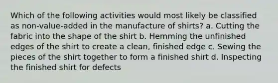 Which of the following activities would most likely be classified as non-value-added in the manufacture of shirts? a. Cutting the fabric into the shape of the shirt b. Hemming the unfinished edges of the shirt to create a clean, finished edge c. Sewing the pieces of the shirt together to form a finished shirt d. Inspecting the finished shirt for defects