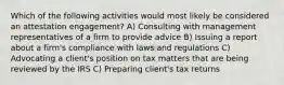 Which of the following activities would most likely be considered an attestation engagement? A) Consulting with management representatives of a firm to provide advice B) Issuing a report about a firm's compliance with laws and regulations C) Advocating a client's position on tax matters that are being reviewed by the IRS C) Preparing client's tax returns