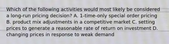 Which of the following activities would most likely be considered a long-run pricing decision? A. 1-time-only special order pricing B. product mix adjustments in a competitive market C. setting prices to generate a reasonable rate of return on investment D. changing prices in response to weak demand