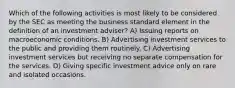 Which of the following activities is most likely to be considered by the SEC as meeting the business standard element in the definition of an investment adviser? A) Issuing reports on macroeconomic conditions. B) Advertising investment services to the public and providing them routinely. C) Advertising investment services but receiving no separate compensation for the services. D) Giving specific investment advice only on rare and isolated occasions.