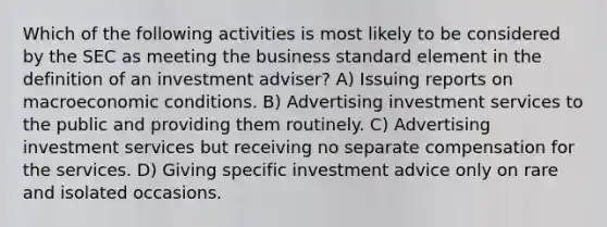 Which of the following activities is most likely to be considered by the SEC as meeting the business standard element in the definition of an investment adviser? A) Issuing reports on macroeconomic conditions. B) Advertising investment services to the public and providing them routinely. C) Advertising investment services but receiving no separate compensation for the services. D) Giving specific investment advice only on rare and isolated occasions.